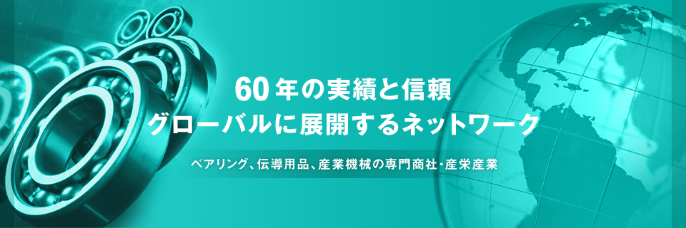 50年の実績と信頼 グローバルに展開するネットワーク　ベアリング、伝導用品、産業機械の専門商社・産栄産業