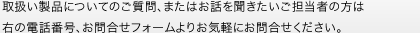 取扱い商品についてのご質問、またはお話を聞きたいご担当者の方は 右の電話番号、お問合せフォームよりお気軽にお問合せください。